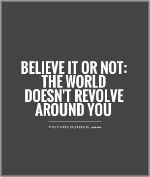 Believe it or not: The world doesn't revolve around you Picture Quote #1