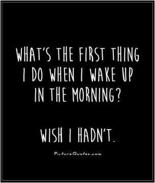 What's the first thing I do when I wake up in the morning? Wish I hadn't Picture Quote #1
