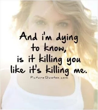 And i'm dying to know, is it killing you like it's killing me Picture Quote #1