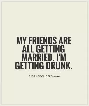 My friends are all getting married. I'm getting drunk Picture Quote #1