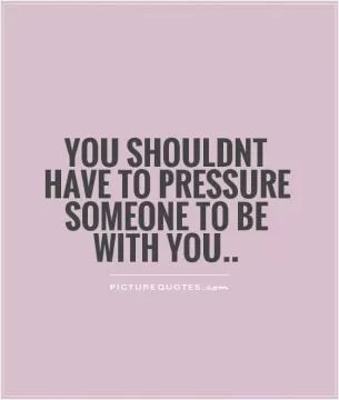 You shouldnt have to pressure someone to be with you Picture Quote #1