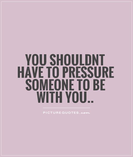 You shouldnt have to pressure someone to be with you Picture Quote #1
