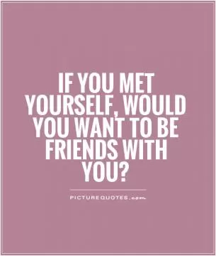 If you met yourself, would you want to be friends with you? Picture Quote #1