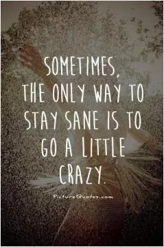 Sometimes, the only way to stay sane is to go a little crazy Picture Quote #1