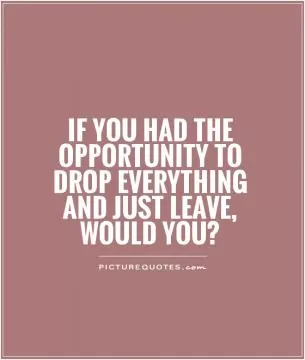 If you had the opportunity to drop everything and just leave, would you? Picture Quote #1