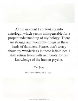 At the moment I am looking into astrology, which seems indispensable for a proper understanding of mythology. There are strange and wondrous things in these lands of darkness. Please, don't worry about my wanderings in these infinitudes. I shall return laden with rich booty for our knowledge of the human psyche Picture Quote #1