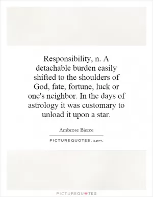 Responsibility, n. A detachable burden easily shifted to the shoulders of God, fate, fortune, luck or one's neighbor. In the days of astrology it was customary to unload it upon a star Picture Quote #1