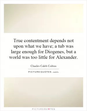 True contentment depends not upon what we have; a tub was large enough for Diogenes, but a world was too little for Alexander Picture Quote #1