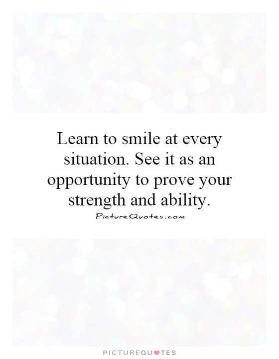 Learn to smile at every situation. See it as an opportunity to prove your strength and ability Picture Quote #1