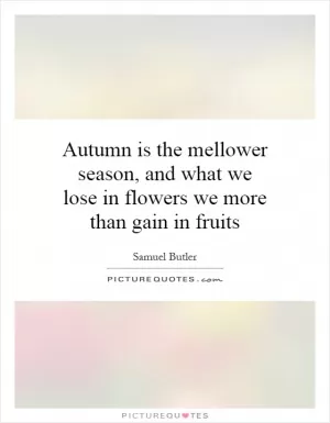 Autumn is the mellower season, and what we lose in flowers we more than gain in fruits Picture Quote #1