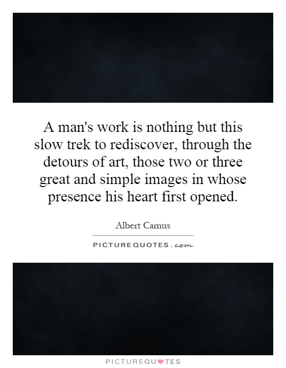 A man's work is nothing but this slow trek to rediscover, through the detours of art, those two or three great and simple images in whose presence his heart first opened Picture Quote #1