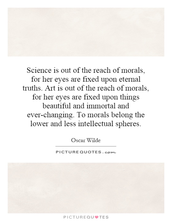 Science is out of the reach of morals, for her eyes are fixed upon eternal truths. Art is out of the reach of morals, for her eyes are fixed upon things beautiful and immortal and ever-changing. To morals belong the lower and less intellectual spheres Picture Quote #1