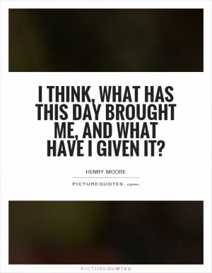 I think, what has this day brought me, and what have I given it? Picture Quote #1