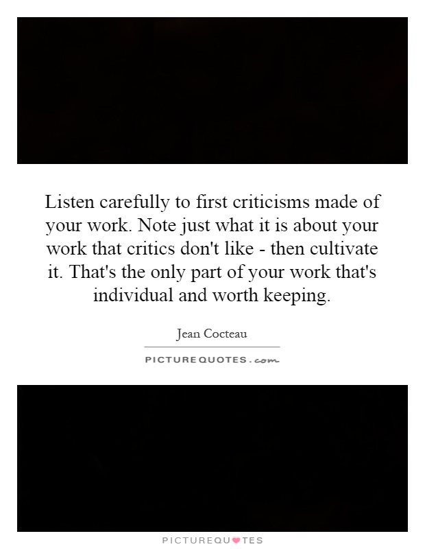 Listen carefully to first criticisms made of your work. Note just what it is about your work that critics don't like - then cultivate it. That's the only part of your work that's individual and worth keeping Picture Quote #1