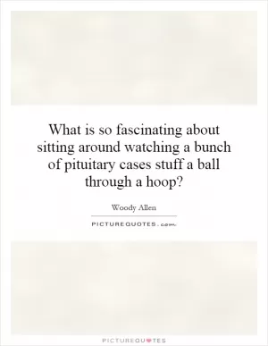 What is so fascinating about sitting around watching a bunch of pituitary cases stuff a ball through a hoop? Picture Quote #1