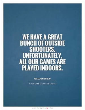 We have a great bunch of outside shooters. Unfortunately, all our games are played indoors Picture Quote #1