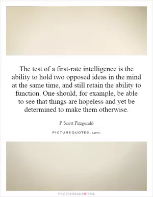 The test of a first-rate intelligence is the ability to hold two opposed ideas in the mind at the same time, and still retain the ability to function. One should, for example, be able to see that things are hopeless and yet be determined to make them otherwise Picture Quote #1