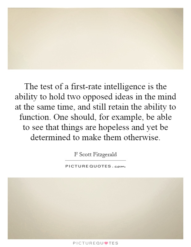 The test of a first-rate intelligence is the ability to hold two opposed ideas in the mind at the same time, and still retain the ability to function. One should, for example, be able to see that things are hopeless and yet be determined to make them otherwise Picture Quote #1