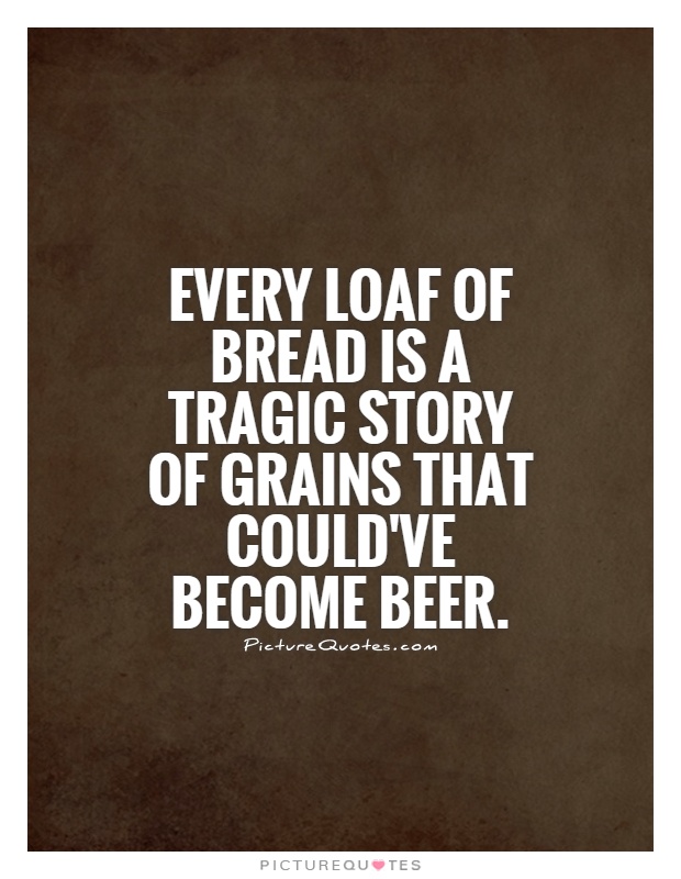 Every loaf of bread is a tragic story of grains that could've become beer Picture Quote #1