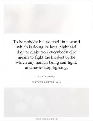 To be nobody but yourself in a world which is doing its best, night and day, to make you everybody else means to fight the hardest battle which any human being can fight; and never stop fighting Picture Quote #1