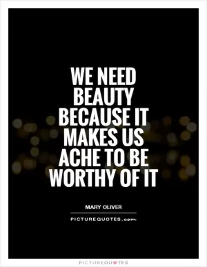We need beauty because it makes us ache to be worthy of it Picture Quote #1