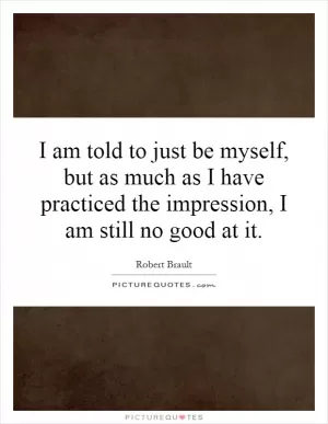 I am told to just be myself, but as much as I have practiced the impression, I am still no good at it Picture Quote #1