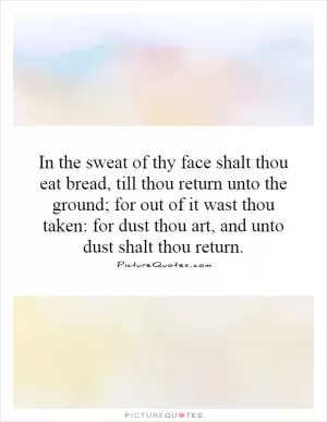 In the sweat of thy face shalt thou eat bread, till thou return unto the ground; for out of it wast thou taken: for dust thou art, and unto dust shalt thou return Picture Quote #1
