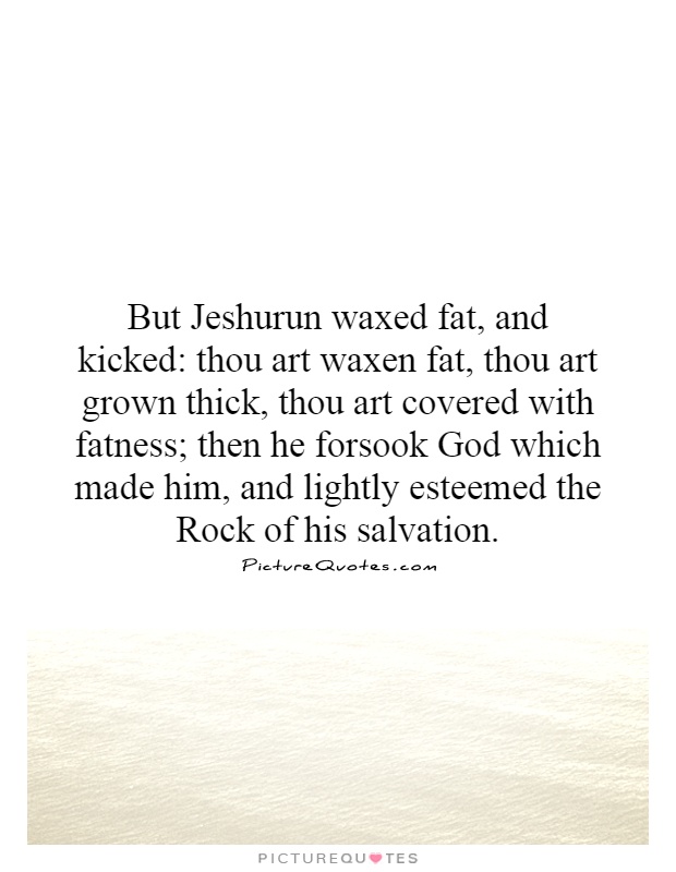 But Jeshurun waxed fat, and kicked: thou art waxen fat, thou art grown thick, thou art covered with fatness; then he forsook God which made him, and lightly esteemed the Rock of his salvation Picture Quote #1