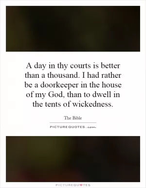 A day in thy courts is better than a thousand. I had rather be a doorkeeper in the house of my God, than to dwell in the tents of wickedness Picture Quote #1