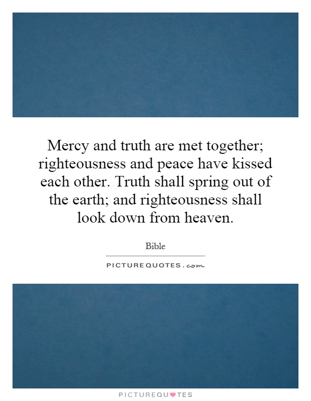 Mercy and truth are met together; righteousness and peace have kissed each other. Truth shall spring out of the earth; and righteousness shall look down from heaven Picture Quote #1