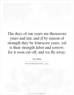 The days of our years are threescore years and ten; and if by reason of strength they be fourscore years, yet is their strength labor and sorrow; for it soon cut off, and we fly away Picture Quote #1