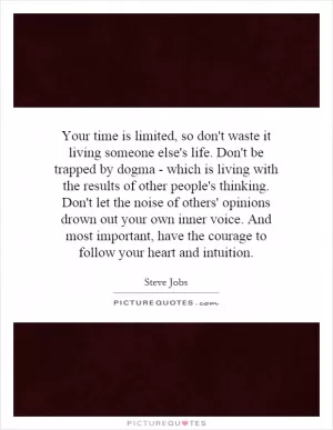 Your time is limited, so don't waste it living someone else's life. Don't be trapped by dogma - which is living with the results of other people's thinking. Don't let the noise of others' opinions drown out your own inner voice. And most important, have the courage to follow your heart and intuition Picture Quote #1