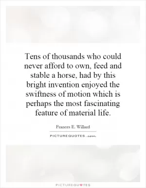 Tens of thousands who could never afford to own, feed and stable a horse, had by this bright invention enjoyed the swiftness of motion which is perhaps the most fascinating feature of material life Picture Quote #1