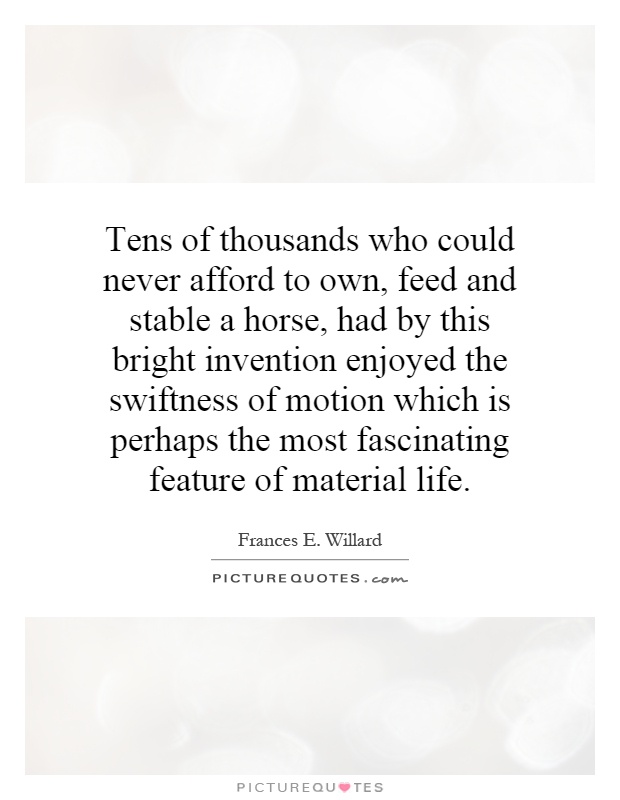 Tens of thousands who could never afford to own, feed and stable a horse, had by this bright invention enjoyed the swiftness of motion which is perhaps the most fascinating feature of material life Picture Quote #1