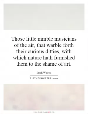 Those little nimble musicians of the air, that warble forth their curious ditties, with which nature hath furnished them to the shame of art Picture Quote #1