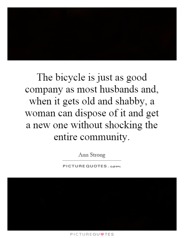 The bicycle is just as good company as most husbands and, when it gets old and shabby, a woman can dispose of it and get a new one without shocking the entire community Picture Quote #1