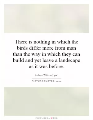 There is nothing in which the birds differ more from man than the way in which they can build and yet leave a landscape as it was before Picture Quote #1