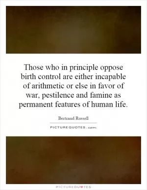 Those who in principle oppose birth control are either incapable of arithmetic or else in favor of war, pestilence and famine as permanent features of human life Picture Quote #1