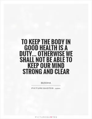 To keep the body in good health is a duty... otherwise we shall not be able to keep our mind strong and clear Picture Quote #1