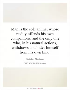 Man is the sole animal whose nudity offends his own companions, and the only one who, in his natural actions, withdraws and hides himself from his own kind Picture Quote #1