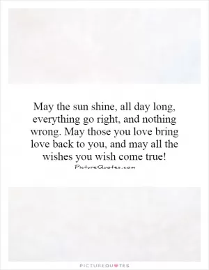 May the sun shine, all day long, everything go right, and nothing wrong. May those you love bring love back to you, and may all the wishes you wish come true! Picture Quote #1