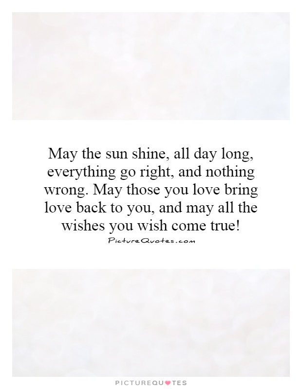 May the sun shine, all day long, everything go right, and nothing wrong. May those you love bring love back to you, and may all the wishes you wish come true! Picture Quote #1