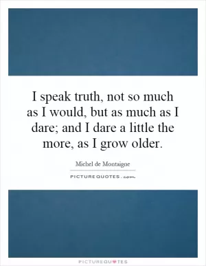 I speak truth, not so much as I would, but as much as I dare; and I dare a little the more, as I grow older Picture Quote #1
