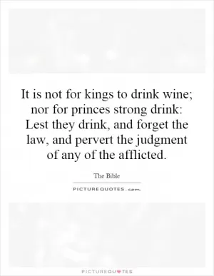 It is not for kings to drink wine; nor for princes strong drink: Lest they drink, and forget the law, and pervert the judgment of any of the afflicted Picture Quote #1
