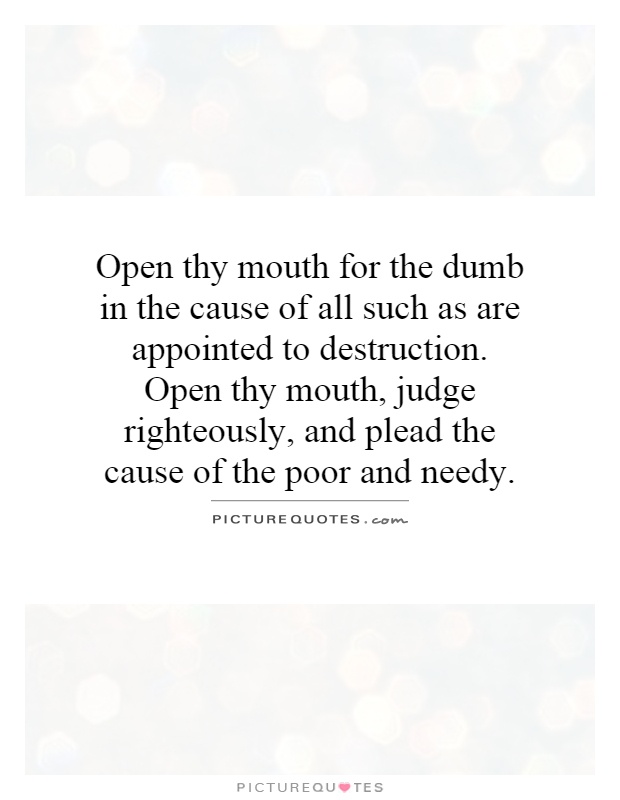 Open thy mouth for the dumb in the cause of all such as are appointed to destruction. Open thy mouth, judge righteously, and plead the cause of the poor and needy Picture Quote #1