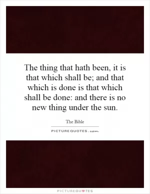 The thing that hath been, it is that which shall be; and that which is done is that which shall be done: and there is no new thing under the sun Picture Quote #1