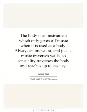 The body is an instrument which only gives off music when it is used as a body. Always an orchestra, and just as music traverses walls, so sensuality traverses the body and reaches up to ecstasy Picture Quote #1