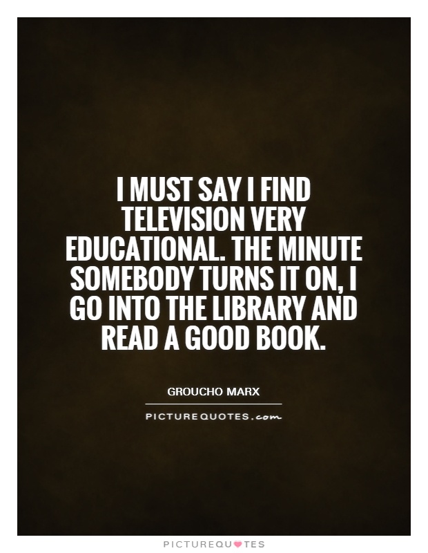 I must say I find television very educational. The minute somebody turns it on, I go into the library and read a good book Picture Quote #1