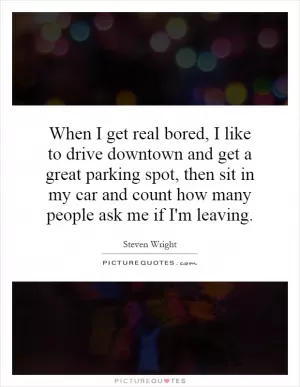 When I get real bored, I like to drive downtown and get a great parking spot, then sit in my car and count how many people ask me if I'm leaving Picture Quote #1