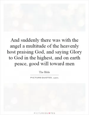And suddenly there was with the angel a multitude of the heavenly host praising God, and saying Glory to God in the highest, and on earth peace, good will toward men Picture Quote #1
